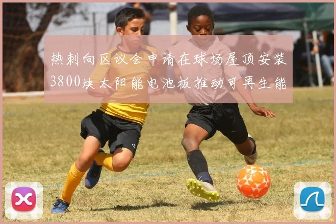 热刺向区议会申请在球场屋顶安装3800块太阳能电池板推动可再生能源发展