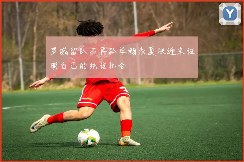 罗威留队不再孤单瀚森夏联迎来证明自己的绝佳机会