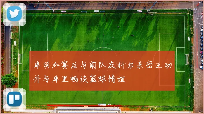 库明加赛后与前队友科尔亲密互动并与库里畅谈篮球情谊