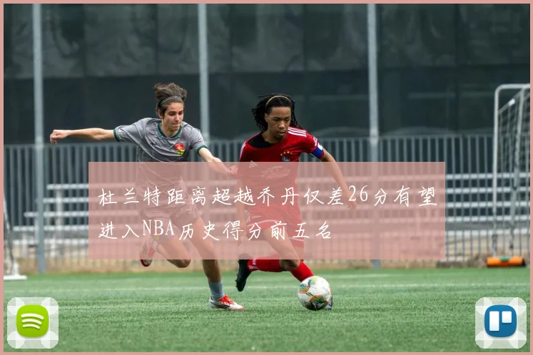 杜兰特距离超越乔丹仅差26分有望进入NBA历史得分前五名