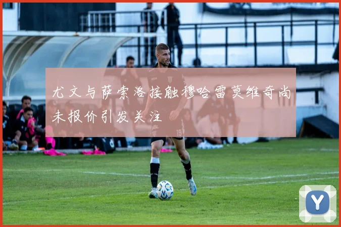 尤文与萨索洛接触穆哈雷莫维奇尚未报价引发关注