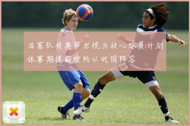 活塞队将奥萨尔视为核心球员计划休赛期提前续约以巩固阵容