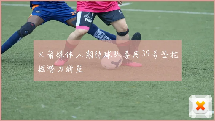 火箭媒体人期待球队善用39号签挖掘潜力新星