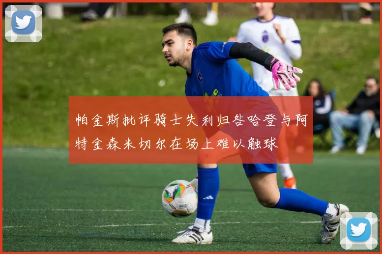 帕金斯批评骑士失利归咎哈登与阿特金森米切尔在场上难以触球
