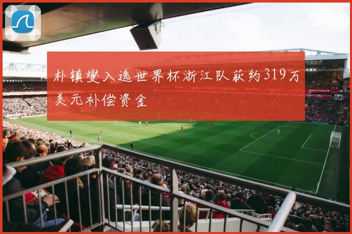 朴镇燮入选世界杯浙江队获约319万美元补偿资金