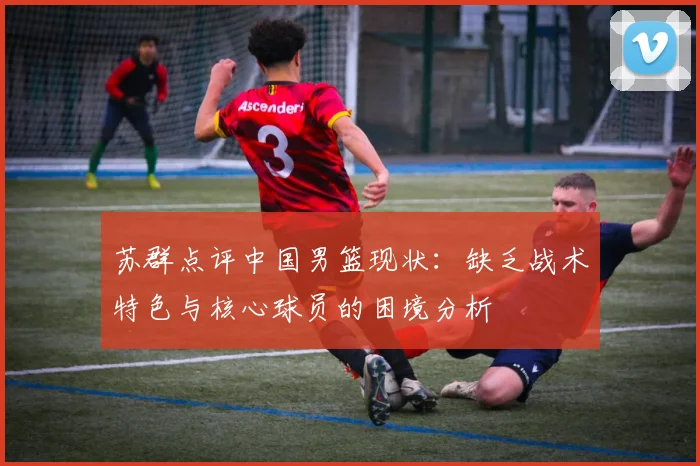 苏群点评中国男篮现状：缺乏战术特色与核心球员的困境分析