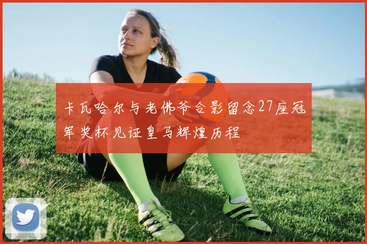 卡瓦哈尔与老佛爷合影留念27座冠军奖杯见证皇马辉煌历程