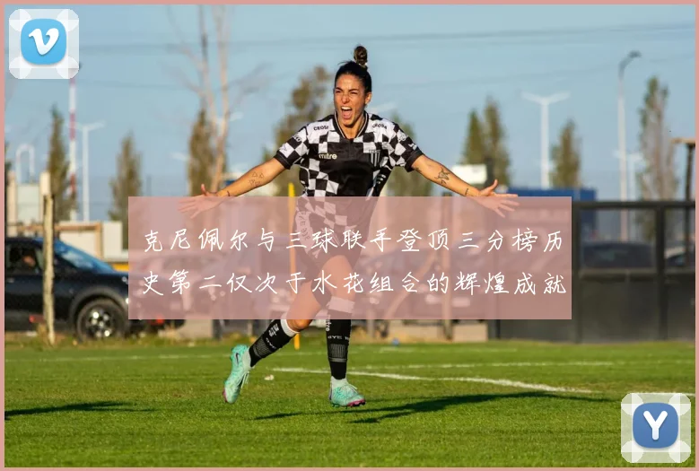 克尼佩尔与三球联手登顶三分榜历史第二仅次于水花组合的辉煌成就