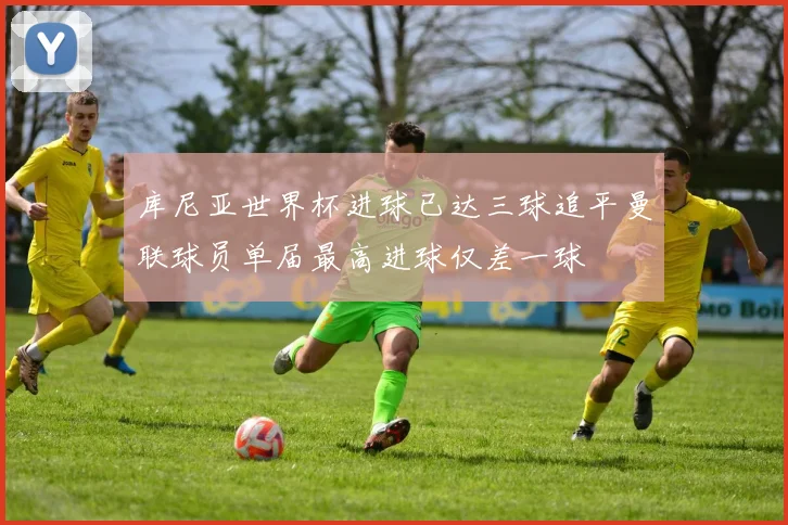 库尼亚世界杯进球已达三球追平曼联球员单届最高进球仅差一球