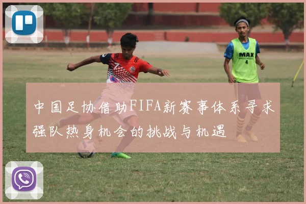 中国足协借助FIFA新赛事体系寻求强队热身机会的挑战与机遇