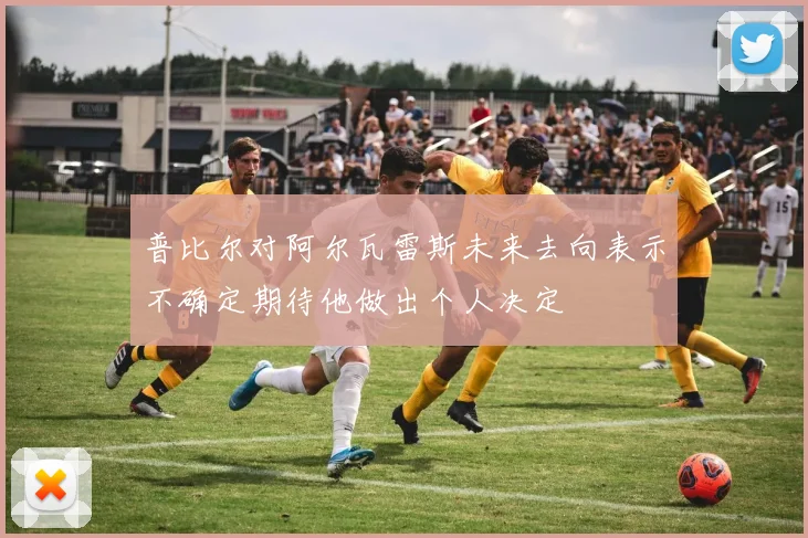 普比尔对阿尔瓦雷斯未来去向表示不确定期待他做出个人决定