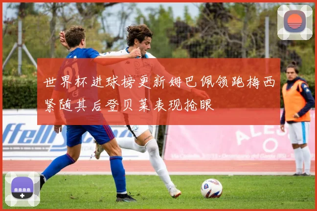 世界杯进球榜更新姆巴佩领跑梅西紧随其后登贝莱表现抢眼