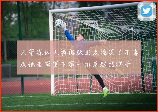 火箭媒体人调侃狄龙太搞笑了不喜欢他坐篮筐下第一排看球的样子