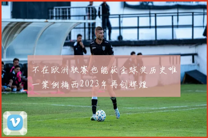 不在欧洲联赛也能获金球奖历史唯一案例梅西2023年再创辉煌