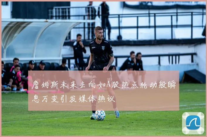 詹姆斯未来去向如A股热点轮动般瞬息万变引发媒体热议