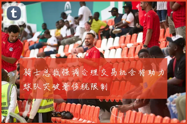 骑士总裁强调合理交易机会将助力球队突破奢侈税限制