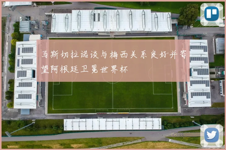 马斯切拉诺谈与梅西关系良好并寄望阿根廷卫冕世界杯